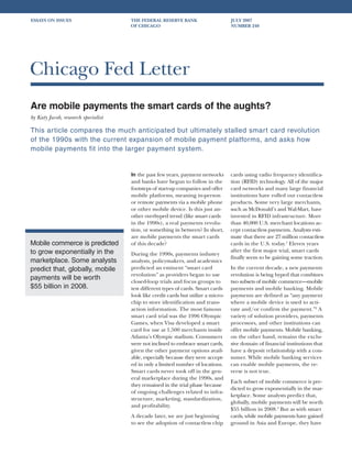 ESSAYS ON ISSUES                     THE FEDERAL RESERVE BANK                      JULY 2007
                                     OF CHICAGO                                    NUMBER 240




Chicago Fed Letter
Are mobile payments the smart cards of the aughts?
by Katy Jacob, research specialist

This article compares the much anticipated but ultimately stalled smart card revolution
of the 1990s with the current expansion of mobile payment platforms, and asks how
mobile payments fit into the larger payment system.


                                     In the past few years, payment networks       cards using radio frequency identifica-
                                     and banks have begun to follow in the         tion (RFID) technology. All of the major
                                     footsteps of start-up companies and offer     card networks and many large financial
                                     mobile platforms, meaning in-person           institutions have rolled out contactless
                                     or remote payments via a mobile phone         products. Some very large merchants,
                                     or other mobile device. Is this just an-      such as McDonald’s and Wal-Mart, have
                                     other overhyped trend (like smart cards       invested in RFID infrastructure. More
                                     in the 1990s), a real payments revolu-        than 40,000 U.S. merchant locations ac-
                                     tion, or something in between? In short,      cept contactless payments. Analysts esti-
                                     are mobile payments the smart cards           mate that there are 27 million contactless
Mobile commerce is predicted         of this decade?                               cards in the U.S. today.1 Eleven years
to grow exponentially in the                                                       after the first major trial, smart cards
                                     During the 1990s, payments industry
                                                                                   finally seem to be gaining some traction.
marketplace. Some analysts           analysts, policymakers, and academics
predict that, globally, mobile       predicted an eminent “smart card              In the current decade, a new payments
                                     revolution” as providers began to use         revolution is being hyped that combines
payments will be worth
                                     closed-loop trials and focus groups to        two subsets of mobile commerce—mobile
$55 billion in 2008.                 test different types of cards. Smart cards    payments and mobile banking. Mobile
                                     look like credit cards but utilize a micro-   payments are defined as “any payment
                                     chip to store identification and trans-       where a mobile device is used to acti-
                                     action information. The most famous           vate and/or confirm the payment.”2 A
                                     smart card trial was the 1996 Olympic         variety of solution providers, payments
                                     Games, when Visa developed a smart            processors, and other institutions can
                                     card for use at 1,500 merchants inside        offer mobile payments. Mobile banking,
                                     Atlanta’s Olympic stadium. Consumers          on the other hand, remains the exclu-
                                     were not inclined to embrace smart cards,     sive domain of financial institutions that
                                     given the other payment options avail-        have a deposit relationship with a con-
                                     able, especially because they were accept-    sumer. While mobile banking services
                                     ed in only a limited number of locations.     can enable mobile payments, the re-
                                     Smart cards never took off in the gen-        verse is not true.
                                     eral marketplace during the 1990s, and
                                                                                   Each subset of mobile commerce is pre-
                                     they remained in the trial phase because
                                                                                   dicted to grow exponentially in the mar-
                                     of ongoing challenges related to infra-
                                                                                   ketplace. Some analysts predict that,
                                     structure, marketing, standardization,
                                                                                   globally, mobile payments will be worth
                                     and profitability.
                                                                                   $55 billion in 2008.3 But as with smart
                                     A decade later, we are just beginning         cards, while mobile payments have gained
                                     to see the adoption of contactless chip       ground in Asia and Europe, they have
 