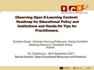 Observing Open E-Learning Content:
 Roadmap for Educational Policy and
  Institutions and Hands-On Tips for
             Practitioners.


Guntram Geser, Veronika Hornung-Prähauser, Sandra Schaffert
           Salzburg Research, EduMedia Group
                          Austria

           ICL Conference, 26 th September 2007
 Special Session “Open Educational Resources and Practices”


                                        Co-funded by the
                                        EU Com mission