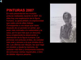 PINTURAS 2007:
En esta presentación les muestro
pinturas realizadas durante el 2007. En
ellas hay una exploración de la figura
humana, su gestualidad y la expresividad
que cada una de ellas trabaja.
Corresponde a una etapa que viene
después de un periodo sin pintar, por
estar más inclinada a la maternidad y la
casa, por lo que más que un discurso,
tiene simplemente la observación y
abstracción de la figura humana. Las
primeras son pinturas al óleo, de carácter
más real y cercano a lo que miraba día a
día. Las últimas son dibujos, los que hago
sin modelo y desde la memoria, de
carácter más libre y tímidamente tratando
de comunicar ciertas inquietudes, o bien
de delatar algunos pesares.
 