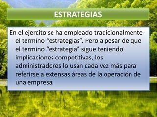 ESTRATEGIASEn el ejercito se ha empleado tradicionalmente el termino “estrategias”. Pero a pesar de que el termino “estrategia” sigue teniendo implicaciones competitivas, los administradores lo usan cada vez más para referirse a extensas áreas de la operación de una empresa.
