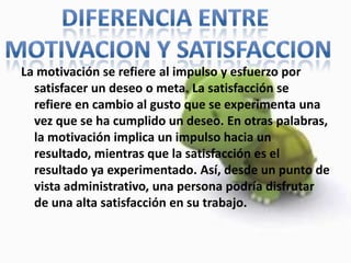 La motivación se refiere al impulso y esfuerzo por satisfacer un deseo o meta. La satisfacción se refiere en cambio al gusto que se experimenta una vez que se ha cumplido un deseo. En otras palabras, la motivación implica un impulso hacia un resultado, mientras que la satisfacción es el resultado ya experimentado. Así, desde un punto de vista administrativo, una persona podría disfrutar de una alta satisfacción en su trabajo.DIFERENCIA ENTRE MOTIVACION Y SATISFACCION