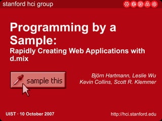 Programming by a Sample: Rapidly Creating Web Applications with d.mix Björn Hartmann, Leslie Wu Kevin Collins, Scott R. Klemmer UIST· 10 October 2007 