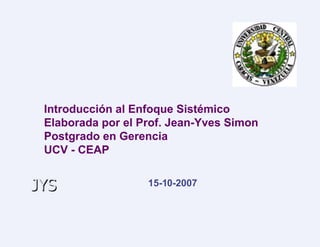 Introducción al Enfoque Sistémico Elaborada por el Prof. Jean-Yves Simon Postgrado en Gerencia UCV - CEAP 15-10-2007 