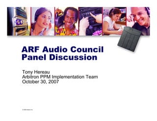 © 2006 Arbitron Inc.
ARF Audio Council
Panel Discussion
Tony Hereau
Arbitron PPM Implementation Team
October 30, 2007
 