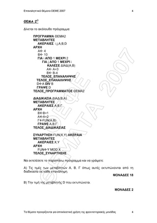 Επαναληπτικά Θέµατα ΟΕΦΕ 2007                                                   4



ΘΕΜΑ 2Ο

∆ίνεται το ακόλουθο πρόγραµµα:

       ΠΡΟΓΡΑΜΜΑ ΘΕΜΑ2
       ΜΕΤΑΒΛΗΤΕΣ
          ΑΚΕΡΑΙΕΣ: i,j,Α,Β,D
       AΡΧΗ
          A 4
          B 10
          ΓΙΑ i ΑΠΟ 1 ΜΕΧΡΙ 2




                   07
             ΓΙΑ j ΑΠΟ 1 ΜΕΧΡΙ i
                 KΑΛΕΣΕ ∆ΙΑ∆(Α,Β)
                 Α A+3
                 B B-4
            ΤΕΛΟΣ_ΕΠΑΝΑΛΗΨΗΣ
         ΤΕΛΟΣ_ΕΠΑΝΑΛΗΨΗΣ




                20
         ΓΡΑΨΕ D
                Å
         D A DIV B

       ΤΕΛΟΣ_ΠΡΟΓΡΑΜΜΑΤΟΣ ΘΕΜΑ2
           ÌÁ Ö
       ∆ΙΑ∆ΙΚΑΣΙΑ ∆ΙΑ∆(Β,Α)
       ΜΕΤΑΒΛΗΤΕΣ
          ΑΚΕΡΑΙΕΣ:Α,Β,Γ
       ΑΡΧΗ
             ÔÁ
             ÏÅ

          Β Β+1
          Α Α+2
          Γ FUN(A,B)
          ΓΡΑΨΕ Α,Β,Γ
       TΕΛΟΣ_∆ΙΑ∆ΙΚΑΣΙΑΣ

       ΣΥΝΑΡΤΗΣΗ FUN(Χ,Υ):ΑΚΕΡΑΙΑ
       ΜΕΤΑΒΛΗΤΕΣ
         ΑΚΕΡΑΙΕΣ:Χ,Υ
       ΑΡΧΗ
         FUN Y MOD X
       TEΛΟΣ_ΣΥΝΑΡΤΗΣΗΣ

Να εκτελέσετε το παραπάνω πρόγραµµα και να γράψετε:
        ÈÅ




Α) Τις τιµές των µεταβλητών Α, Β, Γ όπως αυτές εκτυπώνονται από τη
διαδικασία σε κάθε επανάληψη.
                                                      ΜΟΝΑ∆ΕΣ 18

Β) Την τιµή της µεταβλητής D που εκτυπώνεται.

                                                                        ΜΟΝΑ∆ΕΣ 2




Τα θέµατα προορίζονται για αποκλειστική χρήση της φροντιστηριακής µονάδας       4
 