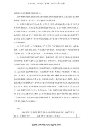 zycnzj.com/ www.zycnzj.com



试卷时应注意图像的类型的全面复习。

  同时教材中的图像是地理原理与规律及地理思维方法的重要案例，还是应加以重点理解

和掌握，在此基础上举一反三，通过各种变式图进行训练。

  7、正确处理教材知识与热点关系。应关注的主要为人类面临的重大问题、发生重大事

件的世界聚焦地区、中国社会热点地理领域最新研究成果。复习中不能盲目研究所谓热点，

重心应放在学科主干知识的复习，应立足地理学科、从地理学科角度去思考热点问题，注意

地理原理、规律与社会生产生活的联系，适当引导学生关心社会热点问题，逐步训练学生学

会分析社会热点问题背景下的所涉及的地理问题，而不是盲目引导学生参看众多的资源和阅

读纷繁的新闻等。

  8、注重气候类型、大气逆温现象，天气形势图、气候资源的利用、地质灾害、水资源、

能源、自然带、海水盐度、洋流、环境问题和可持续发展、城市的功能分区和新域区的规划

与老城区改造、三类灾害区域的治理、三类农业区的开发等重点内容的复习。

  9、关注高中新课程地理标准与新教材、新课程高考大纲。近年高考命题已逐步体现新

课程的理念、地理学习过程与方法及能力要求，如探究学习，提取表述地理信息，运用地图

与资料分析地理原理，运用地理原理解释分析实际地理问题等等。

  在地理复习时，教师要研究高中地理课程标准，注意课程标准提出的地理方法和地理能

力。关注新课程考试大纲的新动向。关注课程改革形势下考试的三个变化趋势：时代性、实

用性、探究性等。复习时可以借助高中地理新教材，研究教材中新出现的地理问题研究、新

的地理图像图表（例 2005 年第 36 题，河流河谷剖面图）、新的地理观点与素材等，如在人

教版新教材农业地域类型中，影响商品谷物农业的区位条件及影响其商品率高低的因素的描

述较为详细。此外在复习农业地域类型时还可以增加乳畜业（旧教材中只是小字作为选学部

分，而在新教材中是专门介绍）。包括从地形、气候、市场等因素来分析对西欧乳畜业的影

响。必修三课标及教材与国土整治与区域可持续发展等重点考查内容相关联。建议教研组分

工合作研究高中、初中新课程标准及课程标准版高、初中新教材作为复习参考。（网络中亦

可查寻各种版本的电子版教材。）



  附：

       2007 届高三毕业班质量检查文科综合地理试题双向细目表：2007 年 3 月

题 号   主要教材章节        试题考查的主要知识与主要能力




               zycnzj.com/http://www.zycnzj.com/
 
