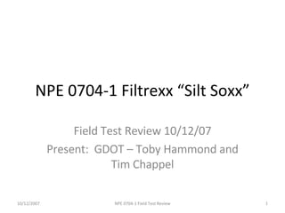NPE 0704-1 Filtrexx “Silt Soxx” Field Test Review 10/12/07 Present:  GDOT – Toby Hammond and Tim Chappel NPE 0704-1 Field Test Review 10/12/2007 