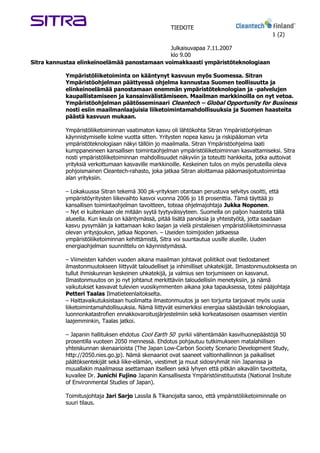 TIEDOTE
                                                                                               1 (2)

                                              Julkaisuvapaa 7.11.2007
                                              klo 9.00
Sitra kannustaa elinkeinoelämää panostamaan voimakkaasti ympäristöteknologiaan

           Ympäristöliiketoiminta on kääntynyt kasvuun myös Suomessa. Sitran
           Ympäristöohjelman päättyessä ohjelma kannustaa Suomen teollisuutta ja
           elinkeinoelämää panostamaan enemmän ympäristöteknologian ja -palvelujen
           kaupallistamiseen ja kansainvälistämiseen. Maailman markkinoilla on nyt vetoa.
           Ympäristöohjelman päätösseminaari Cleantech – Global Opportunity for Business
           nosti esiin maailmanlaajuisia liiketoimintamahdollisuuksia ja Suomen haasteita
           päästä kasvuun mukaan.

           Ympäristöliiketoiminnan vaatimaton kasvu oli lähtökohta Sitran Ympäristöohjelman
           käynnistymiselle kolme vuotta sitten. Yritysten nopea kasvu ja riskipääoman virta
           ympäristöteknologiaan näkyi tällöin jo maailmalla. Sitran Ympäristöohjelma laati
           kumppaneineen kansallisen toimintaohjelman ympäristöliiketoiminnan kasvattamiseksi. Sitra
           nosti ympäristöliiketoiminnan mahdollisuudet näkyviin ja toteutti hankkeita, jotka auttoivat
           yrityksiä verkottumaan kasvaville markkinoille. Keskeinen tulos on myös perusteilla oleva
           pohjoismainen Cleantech-rahasto, joka jatkaa Sitran aloittamaa pääomasijoitustoimintaa
           alan yrityksiin.

           – Lokakuussa Sitran tekemä 300 pk-yrityksen otantaan perustuva selvitys osoitti, että
           ympäristöyritysten liikevaihto kasvoi vuonna 2006 jo 18 prosenttia. Tämä täyttää jo
           kansallisen toimintaohjelman tavoitteen, toteaa ohjelmajohtaja Jukka Noponen.
           – Nyt ei kuitenkaan ole mitään syytä tyytyväisyyteen. Suomella on paljon haasteita tällä
           alueella. Kun keula on kääntymässä, pitää lisätä panoksia ja yhteistyötä, jotta saadaan
           kasvu pysymään ja kattamaan koko laajan ja vielä pirstaleisen ympäristöliiketoiminnassa
           olevan yritysjoukon, jatkaa Noponen. – Useiden toimijoiden jatkaessa
           ympäristöliiketoiminnan kehittämistä, Sitra voi suuntautua uusille alueille. Uuden
           energiaohjelman suunnittelu on käynnistymässä.

           – Viimeisten kahden vuoden aikana maailman johtavat poliitikot ovat tiedostaneet
           ilmastonmuutokseen liittyvät taloudelliset ja inhimilliset uhkatekijät. Ilmastonmuutoksesta on
           tullut ihmiskunnan keskeinen uhkatekijä, ja valmius sen torjumiseen on kasvanut.
           Ilmastonmuutos on jo nyt johtanut merkittäviin taloudellisiin menetyksiin, ja nämä
           vaikutukset kasvavat tulevien vuosikymmenten aikana joka tapauksessa, totesi pääjohtaja
           Petteri Taalas Ilmatieteenlaitokselta.
           – Haittavaikutuksistaan huolimatta ilmastonmuutos ja sen torjunta tarjoavat myös uusia
           liiketoimintamahdollisuuksia. Nämä liittyvät esimerkiksi energiaa säästävään teknologiaan,
           luonnonkatastrofien ennakkovaroitusjärjestelmiin sekä korkeatasoisen osaamisen vientiin
           laajemminkin, Taalas jatkoi.

           – Japanin hallituksen ehdotus Cool Earth 50 pyrkii vähentämään kasvihuonepäästöjä 50
           prosentilla vuoteen 2050 mennessä. Ehdotus pohjautuu tutkimukseen matalahiilisen
           yhteiskunnan skenaarioista (The Japan Low-Carbon Society Scenario Development Study,
           http://2050.nies.go.jp). Nämä skenaariot ovat saaneet valtionhallinnon ja paikalliset
           päätöksentekijät sekä liike-elämän, viestimet ja muut sidosryhmät niin Japanissa ja
           muuallakin maailmassa asettamaan itselleen sekä lyhyen että pitkän aikavälin tavoitteita,
           kuvailee Dr. Junichi Fujino Japanin Kansallisesta Ympäristöinstituutista (National Insitute
           of Environmental Studies of Japan).

           Toimitusjohtaja Jari Sarjo Lassila & Tikanojalta sanoo, että ympäristöliiketoiminnalle on
           suuri tilaus.
 