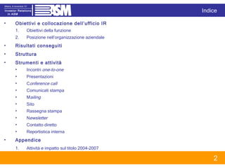 Obiettivi e collocazione dell’ufficio IR Obiettivi della funzione Posizione nell’organizzazione aziendale Risultati conseguiti Struttura Strumenti e attività Incontri  one-to-one Presentazioni C onference call Comunicati stampa M ailing Sito Rassegna stampa N ewsletter Contatto diretto Reportistica interna Appendice Attività e impatto sul titolo 2004-2007 Indice 