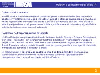 Obiettivi della funzione In ASM, alla funzione viene delegato il compito di gestire la comunicazione finanziaria verso  analisti ,  investitori istituzionali ,  investitori privati  e  stampa specializzata . Il vertice di ASM   è regolarmente informato sulle attività svolte ed è direttamente coinvolto  nelle situazioni istituzionali ( conference call , presentazioni a Milano, conferenze e alcuni  road show ); all’ufficio è tuttavia richiesto un ampio grado di autonomia  Posizione nell’organizzazione aziendale  L’Ufficio Relazioni con gli Investitori dipende direttamente dalla Direzione Sviluppo Strategico ed è “in linea” – fra le altre – con le funzioni di “Controllo di Gestione”, “Pianificazione”, “Legale” e “Rapporti con l’Autorità”. Questa collocazione permette una piena integrazione dell’ufficio nei flussi informativi e nei processi decisionali in azienda; questo garantisce una capacità di risposta immediata alle domande di investitori e analisti  La collaborazione e l’ interazione   costante con il vertice aziendale  assicurano un coordinamento dell’immagine della società trasmessa dai diversi rappresentanti del  management , oltre che una loro corretta visibilità all’esterno Obiettivi e collocazione dell’ufficio IR 