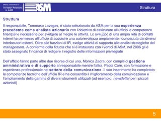 Struttura  Il responsabile, Tommaso Lavegas, è stato selezionato da ASM per la sua  esperienza precedente come analista azionario  con l’obiettivo di assicurare all’ufficio le competenze finanziarie necessarie per svolgere al meglio le attività. Lo sviluppo di   una ampia rete di contatti interni ha permesso all’ufficio di acquisire una autorevolezza ampiamente riconosciuta dai diversi interlocutori esterni. Oltre alle funzioni di IR, svolge attività di supporto alle analisi strategiche del  management .  A conferma della fiducia che si è instaurata con i vertici di ASM, nel 2006 gli è stato assegnato l’incarico di redigere il registro delle informazioni privilegiate Dell’ufficio fanno parte altre due risorse di cui una, Monica Zadra, con compiti di  gestione  amministrativa e di supporto  al responsabile mentre l’altra, Paola Carè, con formazione e esperienza professionale nel  settore della comunicazione . Il suo inserimento ha completato le competenze tecniche dell’ufficio IR e ha consentito il miglioramento della comunicazione e l’ampliamento della gamma di diversi strumenti utilizzati (ad esempio:  newsletter  per i piccoli azionisti) Struttura 