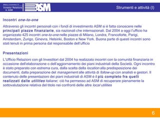 Incontri  one-to-one Attraverso gli incontri personali con i fondi di investimento ASM si è fatta conoscere nelle  principali piazze finanziarie , sia nazionali che internazionali. Dal 2004 a oggi l’ufficio ha organizzato 425 incontri  one-to-one  nelle piazze di Milano, Londra, Francoforte, Parigi, Amsterdam, Zurigo, Ginevra, Helsinki, Boston e New York. Buona parte di questi incontri sono stati tenuti in prima persona dal responsabile dell’ufficio Presentazioni L’Ufficio Relazioni con gli Investitori dal 2004 ha realizzato incontri con la comunità finanziaria in occasione dell’elaborazione o dell’aggiornamento dei piani industriali della Società. Ogni incontro è stato preparato con estrema cura, dalla scelta della  location  alla predisposizione dei documenti, dalla preparazione del  management  alle attività di  follow-up  con analisti e gestori. Il contenuto delle presentazioni dei piani industriali di ASM è il  più completo fra quelli realizzati dalle  utilities   italiane :  ciò ha permesso ad ASM di recuperare pienamente la sottovalutazione relativa del titolo nei confronti delle altre  local utilities Strumenti e attività (I) 