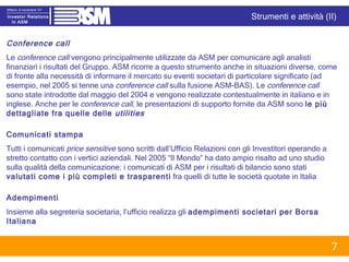 Conference call Le  conference call  vengono principalmente utilizzate da ASM per comunicare agli analisti finanziari i risultati del Gruppo. ASM ricorre a questo strumento anche in situazioni diverse, come di fronte alla necessità di informare il mercato su eventi societari di particolare significato (ad esempio, nel 2005 si tenne una  conference call  sulla fusione ASM-BAS). Le  conference call  sono state introdotte dal maggio del 2004 e vengono realizzate contestualmente in italiano e in inglese. Anche per le  conference call , le presentazioni di supporto fornite da ASM sono  le più dettagliate fra quelle delle  utilities Comunicati stampa Tutti i comunicati  price sensitive  sono scritti dall’Ufficio Relazioni con gli Investitori operando a stretto contatto con i vertici aziendali. Nel 2005 “Il Mondo” ha dato ampio risalto ad uno studio sulla qualità della comunicazione: i comunicati di ASM per i risultati di bilancio sono stati  valutati come i più completi e trasparenti  fra quelli di tutte le società quotate in Italia Adempimenti Insieme alla segreteria societaria, l’ufficio realizza gli  adempimenti societari per Borsa Italiana Strumenti e attività (II) 
