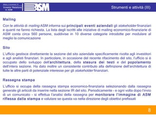 Mailing Con le attività di  mailing  ASM informa sui  principali eventi aziendali  gli  stakeholder  finanziari e quanti ne fanno richiesta. La lista degli iscritti alle iniziative di mailing economico-finanziarie di ASM conta circa 560 persone, suddivise in 10 diverse categorie introdotte per modulare al meglio la comunicazione Sito L’ufficio gestisce direttamente la sezione del sito aziendale specificamente rivolta agli investitori e agli analisti finanziari. In particolare, in occasione del recente rifacimento del sito, l’ufficio si è occupato dello sviluppo dell’ architettura , della  stesura dei testi  e del  popolamento  dell’intera sezione. Ha dato inoltre un consistente contributo alla definizione dell’architettura di tutte le altre parti di potenziale interesse per gli  stakeholder  finanziari.  Rassegna stampa L’ufficio si occupa della rassegna stampa economico-finanziaria   selezionando dalla rassegna generale gli articoli da inserire nella sezione IR del sito. Periodicamente – e ogni volta dopo l’invio di un comunicato - si effettua l’analisi della rassegna per  monitorare l’immagine di ASM riflessa dalla stampa  e valutare se questa va nella direzione degli obiettivi prefissati Strumenti e attività (III) 