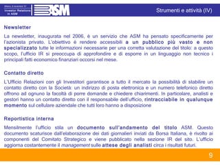 Newsletter La newsletter, inaugurata nel 2006, è un servizio che ASM ha pensato specificamente per l’azionista privato. L’obiettivo è rendere accessibili  a un pubblico più vasto e non specializzato  tutte le informazioni necessarie per una corretta valutazione del titolo: a questo scopo, l’ufficio IR si preoccupa di approfondire e di esporre in un linguaggio non tecnico i principali fatti economico finanziari occorsi nel mese.  Contatto diretto  L’Ufficio Relazioni con gli Investitori garantisce a tutto il mercato la possibilità di stabilire un contatto diretto con la Società: un indirizzo di posta elettronica e un numero telefonico diretto offrono ad ognuno la facoltà di porre domande e chiedere chiarimenti. In particolare, analisti e gestori hanno un contatto diretto con il responsabile dell’ufficio,  rintracciabile in qualunque momento  sul cellulare aziendale che tutti loro hanno a disposizione Reportistica interna Mensilmente l’ufficio stila un  documento sull’andamento del titolo  ASM. Questo documento scaturisce dall’elaborazione dei dati giornalieri inviati da Borsa Italiana, è rivolto ai componenti del Comitato Strategico e viene pubblicato nella sezione IR del sito. L’ufficio aggiorna costantemente il  management  sulle  attese degli analisti  circa i risultati futuri.  Strumenti e attività (IV) 