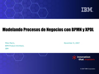 Modelando Procesos de Negocios con BPMN y XPDL

 Mike Marin,                   November 9, 2007
 BPM Product Architect,
 IBM




                                                  © 2007 IBM Corporation
 