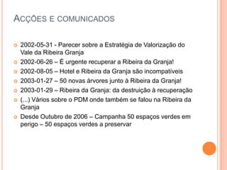 Acções e comunicados2002-05-31 - Parecer sobre a Estratégia de Valorização do Vale da Ribeira Granja2002-06-26 – É urgente recuperar a Ribeira da Granja!2002-08-05 – Hotel e Ribeira da Granja são incompatíveis2003-01-27 – 50 novas árvores junto à Ribeira da Granja!2003-01-29 – Ribeira da Granja: da destruição à recuperação(...) Vários sobre o PDM onde também se falou na Ribeira da GranjaDesde Outubro de 2006 – Campanha 50 espaços verdes em perigo – 50 espaços verdes a preservar