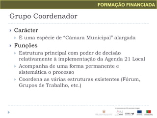 Grupo CoordenadorCarácterÉ uma espécie de “Câmara Municipal” alargadaFunçõesEstrutura principal com poder de decisão relativamente à implementação da Agenda 21 LocalAcompanha de uma forma permanente e sistemática o processoCoordena as várias estruturas existentes (Fórum, Grupos de Trabalho, etc.)