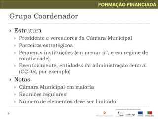 Grupo CoordenadorEstruturaPresidente e vereadores da Câmara Municipal Parceiros estratégicosPequenas instituições (em menor nº, e em regime de rotatividade)Eventualmente, entidades da administração central (CCDR, por exemplo)NotasCâmara Municipal em maioriaReuniões regulares!Número de elementos deve ser limitado