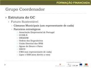 Grupo CoordenadorEstrutura do GCFuturo SustentávelCâmaras Municipais (um representante de cada)Parceiros estratégicosAssociação Empresarial de PortugalCCDR-NDRAEDMOrdem dos EngenheirosUnião Distrital das IPSSÁguas do Douro e PaivaDECOCMA (um representante de cada)Lipor e ESB (sem direito a voto)