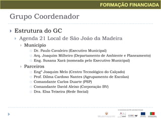 Grupo CoordenadorEstrutura do GCAgenda 21 Local de São João da MadeiraMunicípioDr. Paulo Cavaleiro (Executivo Municipal)Arq. Joaquim Milheiro (Departamento de Ambiente e Planeamento)Eng. Susana Xará (nomeada pelo Executivo Municipal)ParceirosEngº Joaquim Melo (Centro Tecnológico do Calçado)Prof. Dilma Cardoso Nantes (Agrupamento de Escolas)Comandante Carlos Duarte (PSP)Comandante David Aleixo (Corporação BV)Dra. Elsa Teixeira (Rede Social)