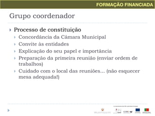 Grupo coordenadorProcesso de constituiçãoConcordância da Câmara MunicipalConvite às entidadesExplicação do seu papel e importânciaPreparação da primeira reunião (enviar ordem de trabalhos)Cuidado com o local das reuniões... (não esquecer mesa adequada!)