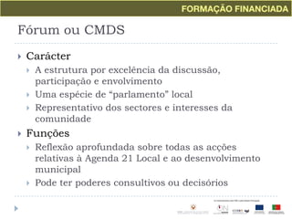 Fórum ou CMDSCarácterA estrutura por excelência da discussão, participação e envolvimento Uma espécie de “parlamento” localRepresentativo dos sectores e interesses da comunidadeFunçõesReflexão aprofundada sobre todas as acções relativas à Agenda 21 Local e ao desenvolvimento municipalPode ter poderes consultivos ou decisórios