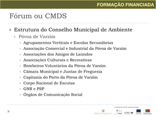 Fórum ou CMDSEstrutura do Conselho Municipal de AmbientePóvoa de VarzimAgrupamentos Verticais e Escolas SecundáriasAssociação Comercial e Industrial da Póvoa de VarzimAssociações dos Amigos de LaúndosAssociações Culturais e RecreativasBombeiros Voluntários da Póvoa de VarzimCâmara Municipal e Juntas de Freguesia Capitania do Porto da Póvoa de VarzimCorpo Nacional de EscutasGNR e PSPÓrgãos de Comunicação Social