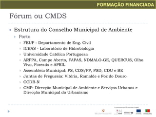 Fórum ou CMDSEstrutura do Conselho Municipal de AmbientePortoFEUP - Departamento de Eng. CivilICBAS - Laboratório de HidrobiologiaUniversidade Católica PortuguesaARPPA, Campo Aberto, FAPAS, NDMALO-GE, QUERCUS, Olho Vivo, Forestis e APRILAssembleia Municipal: PS, CDS/PP, PSD, CDU e BEJuntas de Freguesia: Vitória, Ramalde e Foz do DouroCCDR-NCMP: Direcção Municipal de Ambiente e Serviços Urbanos e Direcção Municipal do Urbanismo