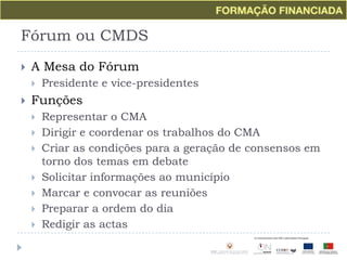 Fórum ou CMDSA Mesa do FórumPresidente e vice-presidentesFunçõesRepresentar o CMADirigir e coordenar os trabalhos do CMACriar as condições para a geração de consensos em torno dos temas em debateSolicitar informações ao municípioMarcar e convocar as reuniõesPreparar a ordem do diaRedigir as actas