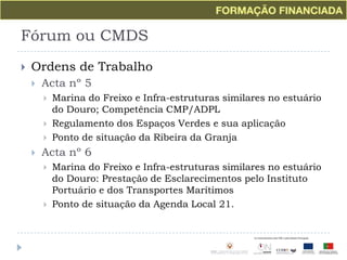 Fórum ou CMDSOrdens de TrabalhoActa nº 5Marina do Freixo e Infra-estruturas similares no estuário do Douro; Competência CMP/ADPLRegulamento dos Espaços Verdes e sua aplicaçãoPonto de situação da Ribeira da GranjaActa nº 6Marina do Freixo e Infra-estruturas similares no estuário do Douro: Prestação de Esclarecimentos pelo Instituto Portuário e dos Transportes MarítimosPonto de situação da Agenda Local 21.