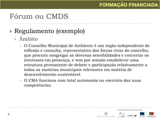 Fórum ou CMDSRegulamento (exemplo)ÂmbitoO Conselho Municipal de Ambiente é um órgão independente de reflexão e consulta, representativo das forças vivas do concelho, que procura congregar as diversas sensibilidades e concertar os interesses em presença, e tem por missão estabelecer uma estrutura permanente de debate e participação relativamente a todas as matérias municipais relevantes em matéria de desenvolvimento sustentável.O CMA funciona com total autonomia no exercício das suas competências.