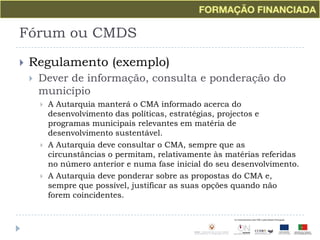 Fórum ou CMDSRegulamento (exemplo)Dever de informação, consulta e ponderação do municípioA Autarquia manterá o CMA informado acerca do desenvolvimento das políticas, estratégias, projectos e programas municipais relevantes em matéria de desenvolvimento sustentável.A Autarquia deve consultar o CMA, sempre que as circunstâncias o permitam, relativamente às matérias referidas no número anterior e numa fase inicial do seu desenvolvimento.A Autarquia deve ponderar sobre as propostas do CMA e, sempre que possível, justificar as suas opções quando não forem coincidentes.