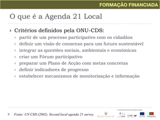 O que é a Agenda 21 LocalCritérios definidos pela ONU-CDS:partir de um processo participativo com os cidadãosdefinir um visão de consenso para um futuro sustentávelintegrar as questões sociais, ambientais e económicascriar um Fórum participativopreparar um Plano de Acção com metas concretasdefinir indicadores de progressoestabelecer mecanismos de monitorização e informaçãoFonte: UN CSD (2002). Second local agenda 21 survey.