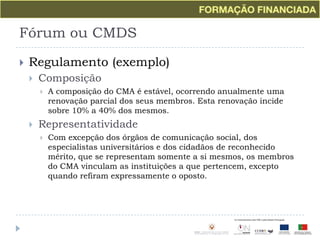 Fórum ou CMDSRegulamento (exemplo)ComposiçãoA composição do CMA é estável, ocorrendo anualmente uma renovação parcial dos seus membros. Esta renovação incide sobre 10% a 40% dos mesmos.RepresentatividadeCom excepção dos órgãos de comunicação social, dos especialistas universitários e dos cidadãos de reconhecido mérito, que se representam somente a si mesmos, os membros do CMA vinculam as instituições a que pertencem, excepto quando refiram expressamente o oposto.