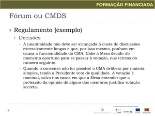 Fórum ou CMDSRegulamento (exemplo)DecisõesA unanimidade não deve ser alcançada à custa de discussões excessivamente longas e que, por isso mesmo, ponham em causa a funcionalidade do CMA. Cabe à Mesa decidir do momento oportuno para se passar à votação, nos termos do número seguinte.Quando o consenso não for possível o CMA delibera por maioria simples, tendo o Presidente voto de qualidade. A votação é nominal, salvo nos casos em que a Mesa entender que a protecção da opinião de algum dos membros justifica votação secreta.