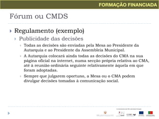 Fórum ou CMDSRegulamento (exemplo)Publicidade das decisõesTodas as decisões são enviadas pela Mesa ao Presidente da Autarquia e ao Presidente da Assembleia Municipal.A Autarquia colocará ainda todas as decisões do CMA na sua página oficial na internet, numa secção própria relativa ao CMA, até à reunião ordinária seguinte relativamente àquela em que foram adoptadas.Sempre que julgarem oportuno, a Mesa ou o CMA podem divulgar decisões tomadas à comunicação social.