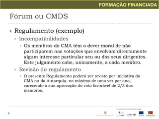 Fórum ou CMDSRegulamento (exemplo)IncompatibilidadesOs membros do CMA têm o dever moral de não participarem nas votações que envolvam directamente algum interesse particular seu ou dos seus dirigentes. Este julgamento cabe, unicamente, a cada membro.Revisão do regulamentoO presente Regulamento poderá ser revisto por iniciativa do CMA ou da Autarquia, no máximo de uma vez por ano, carecendo a sua aprovação do voto favorável de 2/3 dos membros.