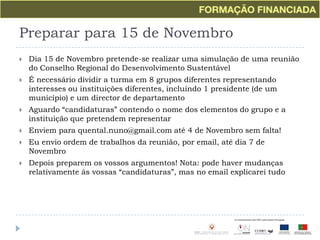 Preparar para 15 de NovembroDia 15 de Novembro pretende-se realizar uma simulação de uma reunião do Conselho Regional do Desenvolvimento SustentávelÉ necessário dividir a turma em 8 grupos diferentes representando interesses ou instituições diferentes, incluindo 1 presidente (de um município) e um director de departamentoAguardo “candidaturas” contendo o nome dos elementos do grupo e a instituição que pretendem representarEnviem para quental.nuno@gmail.com até 4 de Novembro sem falta!Eu envio ordem de trabalhos da reunião, por email, até dia 7 de NovembroDepois preparem os vossos argumentos! Nota: pode haver mudanças relativamente às vossas “candidaturas”, mas no email explicarei tudo