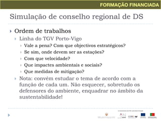 Simulação de conselho regional de DSOrdem de trabalhosLinha do TGV Porto-VigoVale a pena? Com que objectivos estratégicos?Se sim, onde devem ser as estações?Com que velocidade?Que impactes ambientais e sociais?Que medidas de mitigação?Nota: convém estudar o tema de acordo com a função de cada um. Não esquecer, sobretudo os defensores do ambiente, enquadrar no âmbito da sustentabilidade!