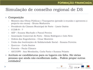 Simulação de conselho regional de DSComposiçãoMinistro das Obras Públicas e Transportes (preside à reunião e apresenta o projecto em causa) - Bruno MadureiraPresidente da Câmara Municipal de Porto - Lisete OsórioCCDR-N - ?AEP – Susana Machado e Pascal PereiraAssociação Comercial do Porto - Sónia Rodrigues e Inês NetoOrdem dos Engenheiros - César MonteiroUnião das Instituições de Solidariedade Social - Susana FerreiraQuercus - Carla SantosForestis– Paula ClímacoAICCOPN - Ana Mendanha, Carla Faria e Susana PeixotoAceitam-se candidaturas para os lugares em falta. Há várias pessoas que ainda não escolheram nada... Podem propor outras entidades!