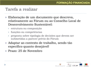 Tarefa a realizarElaboração de um documento que descreva, relativamente ao Fórum ou ao Conselho Local de Desenvolvimento Sustentável:estrutura ou composiçãofunções ou competênciasproposta sobre tipologia de decisões que devem ser submetidas a parecer prévio do FórumAdaptar ao contexto de trabalho, sendo tão específico quanto desejável!Prazo: 25 de Novembro
