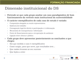 Dimensão instituicional do DSPretende-se que cada grupo analise um caso paradigmático de bom funcionamento da vertente mais institucional da sustentabilidadeO carácter exemplificativo de cada caso de estudo é variado:Composição alargada ou muito representativaSaliência do trabalhoConsagração legal do direito à participação e à informaçãoMecanismo de transparência e informaçãoFonte de financiamento para a recuperação do ambienteLigação entre ciência e políticaCada grupo deve apresentar posteriormente as conclusões a que chegouEm que medida o caso é exemplificativoComo surgiu, para que serve, que resultados teve...Que razões levaram ao seu sucessoQue lições a reter
