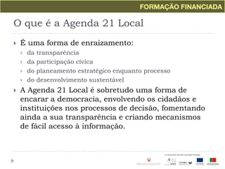 O que é a Agenda 21 LocalÉ uma forma de enraizamento:da transparênciada participação cívicado planeamento estratégico enquanto processodo desenvolvimento sustentávelA Agenda 21 Local é sobretudo uma forma de encarar a democracia, envolvendo os cidadãos e instituições nos processos de decisão, fomentando ainda a sua transparência e criando mecanismos de fácil acesso à informação.