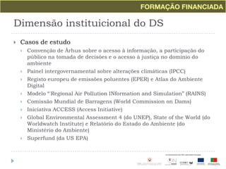 Dimensão instituicional do DSCasos de estudoConvenção de Århus sobre o acesso à informação, a participação do público na tomada de decisões e o acesso à justiça no domínio do ambientePainel intergovernamental sobre alterações climáticas (IPCC)Registo europeu de emissões poluentes (EPER) e Atlas do Ambiente DigitalModelo “'Regional Air Pollution INformation and Simulation” (RAINS)Comissão Mundial de Barragens (World Commission on Dams)Iniciativa ACCESS (Access Initiative)Global Environmental Assessment 4 (do UNEP), State of the World (do Worldwatch Institute) e Relatório do Estado do Ambiente (do Ministério do Ambiente)Superfund (da US EPA)
