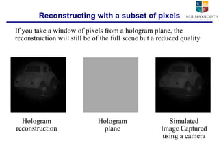 Reconstructing with a subset of pixels If you take a window of pixels from a hologram plane, the reconstruction will still be of the full scene but a reduced quality Hologram reconstruction Hologram plane Simulated Image Captured using a camera 