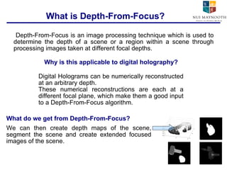What is Depth-From-Focus? Depth-From-Focus is an image processing technique which is used to determine the depth of a scene or a region within a scene through processing images taken at different focal depths. Why is this applicable to digital holography? Digital Holograms can be numerically reconstructed at an arbitrary depth.  These numerical reconstructions are each at a different focal plane, which make them a good input to a Depth-From-Focus algorithm. What do we get from Depth-From-Focus? We can then create depth maps of the scene, segment the scene and create extended focused images of the scene. 