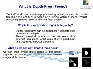 What is Depth-From-Focus? Depth-From-Focus is an image processing technique which is used to determine the depth of a scene or a region within a scene through processing images taken at different focal depths. Why is this applicable to digital holography? Digital Holograms can be numerically reconstructed at an arbitrary depth.  These numerical reconstructions are each at a different focal plane, which make them a good input to a Depth-From-Focus algorithm. What do we get from Depth-From-Focus? We can then create depth maps of the scene, segment the scene and create extended focused images of the scene. 