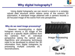Using digital holography we can record a scene in a complex valued data structure which retains some of the scene's 3D information. A standard image obtained with a camera records a 2D focused image of the scene from one perspective.  Why digital holography? However reconstructing a digital hologram returns a 2D image of the scene at a specific depth (300mm from the camera) from an individual perspective (along the optical axis). Algorithms and processing techniques need to be developed to extract the 3D information from digital holograms by processing multiple (volumes of)  reconstructions. Image Processing Depth Map Reconstructions Why do we need image processing? 