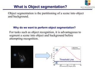 What is Object segmentation? For tasks such as object recognition, it is advantageous to segment a scene into object and background before attempting recognition. Object segmentation is the partitioning of a scene into object and background. Why do we want to perform object segmentation? 1 2 1 2 Threshold Line Reconstruction Depth (mm) Variance 